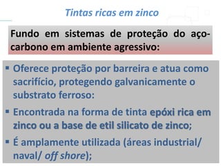  Oferece proteção por barreira e atua como
sacrifício, protegendo galvanicamente o
substrato ferroso:
 Encontrada na forma de tinta epóxi rica em
zinco ou a base de etil silicato de zinco;
 É amplamente utilizada (áreas industrial/
naval/ off shore);
Fundo em sistemas de proteção do aço-
carbono em ambiente agressivo:
Tintas ricas em zinco
 