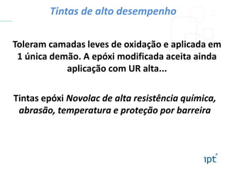Tintas epóxi Novolac de alta resistência química,
abrasão, temperatura e proteção por barreira
Toleram camadas leves de oxidação e aplicada em
1 única demão. A epóxi modificada aceita ainda
aplicação com UR alta...
Tintas de alto desempenho
 