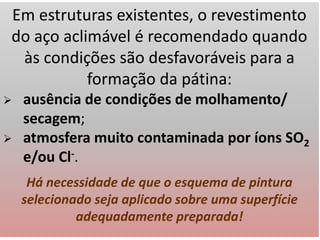 Em estruturas existentes, o revestimento
do aço aclimável é recomendado quando
às condições são desfavoráveis para a
formação da pátina:
 ausência de condições de molhamento/
secagem;
 atmosfera muito contaminada por íons SO2
e/ou Cl-.
Há necessidade de que o esquema de pintura
selecionado seja aplicado sobre uma superfície
adequadamente preparada!
 
