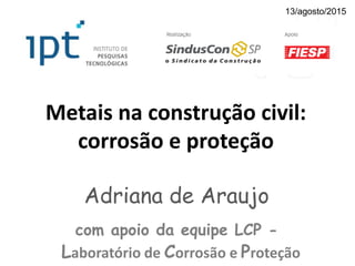 Metais na construção civil:
corrosão e proteção
Adriana de Araujo
com apoio da equipe LCP -
Laboratório de Corrosão e Proteção
13/agosto/2015
 