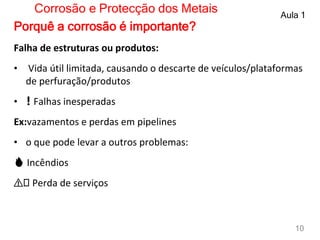 Falha de estruturas ou produtos:
• Vida útil limitada, causando o descarte de veículos/plataformas
de perfuração/produtos
• ❗ Falhas inesperadas
Ex:vazamentos e perdas em pipelines
• o que pode levar a outros problemas:
🔥 Incêndios
⚠️ Perda de serviços
Corrosão e Protecção dos Metais Aula 1
10
Porquê a corrosão é importante?
 
