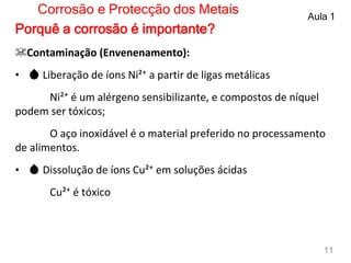 ☠Contaminação (Envenenamento):
• 💧 Liberação de íons Ni²⁺ a partir de ligas metálicas
Ni²⁺ é um alérgeno sensibilizante, e compostos de níquel
podem ser tóxicos;
O aço inoxidável é o material preferido no processamento
de alimentos.
• 💧 Dissolução de íons Cu²⁺ em soluções ácidas
Cu²⁺ é tóxico
Corrosão e Protecção dos Metais Aula 1
11
Porquê a corrosão é importante?
 