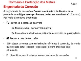 A engenharia da corrosão é “o uso da ciência e da técnica para
prevenir ou mitigar esses problemas de forma econômica” [Fontana].
Por meio da mesma podemos:
• 🔍 Prever se a corrosão ocorrerá
De forma severa, por corrosão ativa;
De forma lenta, devido à resistência à corrosão ou passividade;
• 📉 Prever a taxa de corrosão
• ️ Projetar sistemas com resistência suficiente à corrosão, de modo
que o custo total (capital + operação) de um processo seja
otimizado
• ️ Identificar, medir e tratar os mecanismos de corrosão
Corrosão e Protecção dos Metais Aula 1
13
Engenharia da Corrosão
 