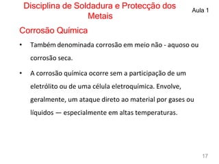 Disciplina de Soldadura e Protecção dos
Metais
Aula 1
Corrosão Química
• Também denominada corrosão em meio não - aquoso ou
corrosão seca.
• A corrosão química ocorre sem a participação de um
eletrólito ou de uma célula eletroquímica. Envolve,
geralmente, um ataque direto ao material por gases ou
líquidos — especialmente em altas temperaturas.
17
 