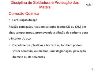 Disciplina de Soldadura e Protecção dos
Metais
Aula 1
Corrosão Química
• Carburação do aço
Reação com gases ricos em carbono (como CO ou CH₄) em
altas temperaturas, promovendo a difusão de carbono para
o interior do aço.
• Os polímeros (plásticos e borrachas) também podem
sofrer corrosão, ou melhor, uma degradação, pela ação
do meio ou de solventes.
19
 