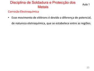 Disciplina de Soldadura e Protecção dos
Metais
Aula 1
Corrosão Electroquímica
• Esse movimento de elétrons é devido a diferença de potencial,
de natureza eletroquímica, que se estabelece entre as regiões.
23
 