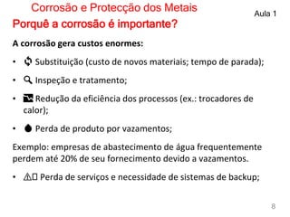 A corrosão gera custos enormes:
• 🔄 Substituição (custo de novos materiais; tempo de parada);
• 🔍 Inspeção e tratamento;
• 📉 Redução da eficiência dos processos (ex.: trocadores de
calor);
• 💧 Perda de produto por vazamentos;
Exemplo: empresas de abastecimento de água frequentemente
perdem até 20% de seu fornecimento devido a vazamentos.
• ⚠️ Perda de serviços e necessidade de sistemas de backup;
Corrosão e Protecção dos Metais Aula 1
8
Porquê a corrosão é importante?
 