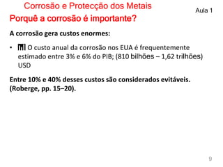 A corrosão gera custos enormes:
• 📊 O custo anual da corrosão nos EUA é frequentemente
estimado entre 3% e 6% do PIB; (810 bilhões – 1,62 trilhões)
USD
Entre 10% e 40% desses custos são considerados evitáveis.
(Roberge, pp. 15–20).
Corrosão e Protecção dos Metais Aula 1
9
Porquê a corrosão é importante?
 