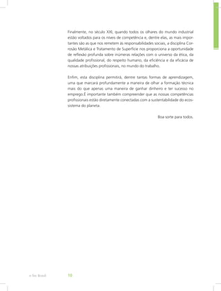 Finalmente, no século XXI, quando todos os olhares do mundo industrial
estão voltados para os níveis de competência e, dentre elas, as mais impor-
tantes são as que nos remetem às responsabilidades sociais, a disciplina Cor-
rosão Metálica e Tratamento de Superfície nos proporciona a oportunidade
de reflexão profunda sobre inúmeras relações com o universo da ética, da
qualidade profissional, do respeito humano, da eficiência e da eficácia de
nossas atribuições profissionais, no mundo do trabalho.
Enfim, esta disciplina permitirá, dentre tantas formas de aprendizagem,
uma que marcará profundamente a maneira de olhar a formação técnica
mais do que apenas uma maneira de ganhar dinheiro e ter sucesso no
emprego.É importante também compreender que as nossas competências
profissionais estão diretamente conectadas com a sustentabilidade do ecos-
sistema do planeta.
Boa sorte para todos.
e-Tec Brasil 10
 