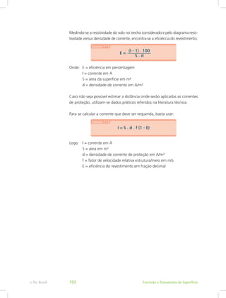 Medindo-se a resistividade do solo no trecho considerado e pelo diagrama resis-
tividade versus densidade de corrente, encontra-se a eficiência do revestimento.
Onde:	 E = eficiência em percentagem
		 I = corrente em A
		 S = área da superfície em m²
		 d = densidade de corrente em A/m²
Caso não seja possível estimar a distância onde serão aplicadas as correntes
de proteção, utilizam-se dados práticos referidos na literatura técnica.
Para se calcular a corrente que deve ser requerida, basta usar:
Logo: 	 I = corrente em A
		 S = área em m²
		 d = densidade de corrente de proteção em A/m²
		 f = fator de velocidade relativa estrutura/meio em m/s
		 E = eficiência do revestimento em fração decimal
Corrosão e Tratamento de Superfíciee-Tec Brasil 102
 