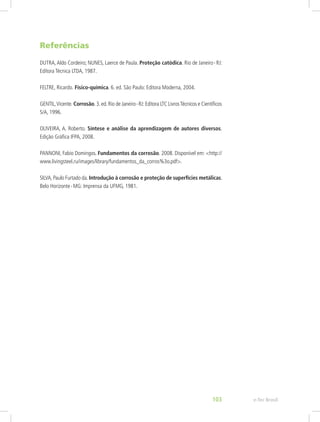 Referências
DUTRA,Aldo Cordeiro; NUNES, Laerce de Paula. Proteção catódica. Rio de Janeiro - RJ:
Editora Técnica LTDA, 1987.
FELTRE, Ricardo. Físico-química. 6. ed. São Paulo: Editora Moderna, 2004.
GENTIL,Vicente. Corrosão.3.ed.Rio de Janeiro - RJ:Editora LTC LivrosTécnicos e Científicos
S/A, 1996.
OLIVEIRA, A. Roberto. Síntese e análise da aprendizagem de autores diversos.
Edição Gráfica IFPA, 2008.
PANNONI, Fabio Domingos. Fundamentos da corrosão. 2008. Disponível em: <http://
www.livingsteel.ru/images/library/fundamentos_da_corros%3o.pdf>.
SILVA,Paulo Furtado da.Introdução à corrosão e proteção de superfícies metálicas.
Belo Horizonte - MG: Imprensa da UFMG, 1981.
 
e-Tec Brasil103
 