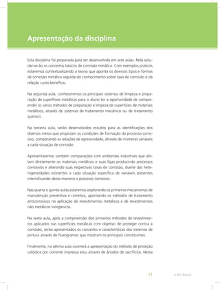 e-Tec Brasil11
Apresentação da disciplina
Esta disciplina foi preparada para ser desenvolvida em sete aulas. Nela estu-
dar-se-ão os conceitos básicos de corrosão metálica. Com exemplos práticos
estaremos contextualizando a teoria que aponta os diversos tipos e formas
de corrosão metálica seguida do conhecimento sobre taxa de corrosão e da
relação custo benefício.
Na segunda aula, conheceremos os principais sistemas de limpeza e prepa-
ração de superfícies metálicas para o aluno ter a oportunidade de compre-
ender os vários métodos de preparação e limpeza de superfícies de materiais
metálicos, através de sistemas de tratamento mecânico ou de tratamento
químico.
Na terceira aula, serão desenvolvidos estudos para as identificações dos
diversos meios que propiciam as condições de formação do processo corro-
sivo, comparando as relações de agressividade, através de inúmeras variáveis
a cada situação de corrosão.
Apresentaremos também comparações com ambientes industriais que afe-
tam diretamente os materiais metálicos e suas ligas produzindo processos
corrosivos e alterando suas respectivas taxas de corrosão, diante das hete-
rogeneidades existentes a cada situação específica de variáveis presentes
intensificando desta maneira o processo corrosivo.
Nas quarta e quinta aulas estaremos explorando os primeiros mecanismos de
manutenção preventiva e corretiva, apontando os métodos de tratamento
anticorrosivos na aplicação de revestimentos metálicos e de revestimentos
não metálicos inorgânicos.
Na sexta aula, após a compreensão dos primeiros métodos de revestimen-
tos aplicados nas superfícies metálicas com objetivo de proteger contra a
corrosão, serão apresentados os conceitos e características dos sistemas de
pintura através de fluxogramas que mostram os principais constituintes.
Finalmente, na sétima aula ocorrerá a apresentação do método de proteção
catódica por corrente impressa e/ou através de ânodos de sacrifícios. Nesta
 
