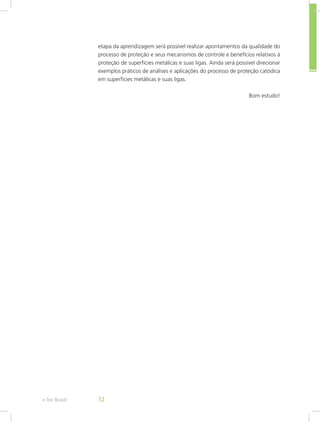 etapa da aprendizagem será possível realizar apontamentos da qualidade do
processo de proteção e seus mecanismos de controle e benefícios relativos à
proteção de superfícies metálicas e suas ligas. Ainda será possível direcionar
exemplos práticos de análises e aplicações do processo de proteção catódica
em superfícies metálicas e suas ligas.
Bom estudo!
e-Tec Brasil 12
 