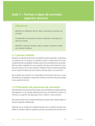 e-Tec Brasil
Aula 1 – Formas e tipos de corrosão: 		
aspectos técnicos
Objetivos
Identificar as diferentes formas, tipos e princípios do processo de
corrosão.
Compreender um processo corrosivo e descrever os principais en-
saios de corrosão.
Identificar o tipo de corrosão, avaliar e calcular a taxa de corrosão
nos materiais metálicos.
1.1 Vamos refletir
Imaginem um portão de ferro de uma residência onde se percebe o surgimento
na superfície de um produto ou substância sobre o revestimento do metal,
comprometendo a qualidade e estética da pintura de acabamento do portão.
Sob esse olhar indagador fica uma questão: Será que esse fenômeno ocorre
de outras formas e em outros materiais metálicos? Quanto tempo esse portão
vai ter resistência depois de este produto alcançar toda a sua superfície?
São questões que precisam ser respondidas sob princípios técnicos e, para
encontrarmos as respostas, é importante conhecer as formas e tipos de corrosão
e seus aspectos técnicos.
1.2 Princípios do processo de corrosão
Quando falamos em processo de corrosão, estamos falando de reações químicas
heterogêneas ou de reações eletroquímicas que normalmente ocorrem na
interface ou superfície de separação entre o metal e o meio corrosivo.
Precisamos então rever as reações eletroquímicas que foram apresentadas na
Química Aplicada à Metalurgia.
Sabendo que as reações de oxidação-redução são as reações químicas que
cedem ou recebem elétrons, podemos associar os processos de corrosão com
e-Tec BrasilAula 1 - Formas e tipos de corrosão: aspectos técnicos 15
 