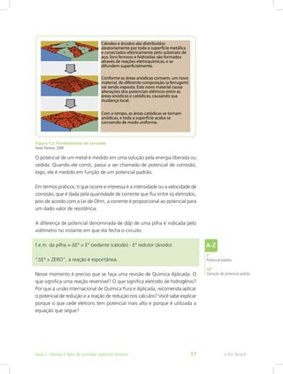 Figura 1.2: Fundamentos de corrosão
Fonte: Pannoni, 2008
O potencial de um metal é medido em uma solução pela energia liberada ou
cedida. Quando ele corrói, passa a ser chamado de potencial de corrosão,
logo, ele é medido em função de um potencial padrão.
Em termos práticos, o que ocorre e interessa é a intensidade ou a velocidade de
corrosão, que é dada pela quantidade de corrente que flui entre os eletrodos,
pois de acordo com a Lei de Ohm, a corrente é proporcional ao potencial para
um dado valor de resistência.
A diferença de potencial denominada de ddp de uma pilha é indicada pelo
voltímetro no instante em que ela fecha o circuito.
f.e.m. da pilha = ∆Eº = Eº oxidante (cátodo) - Eº redutor (ânodo)
“∆Eº > ZERO”, a reação é espontânea.
Nesse momento é preciso que se faça uma revisão de Química Aplicada. O
que significa uma reação reversível? O que significa eletrodo de hidrogênio?
Por que a união internacional de Química Pura e Aplicada, recomenda aplicar
o potencial de redução e a reação de redução nos cálculos? Você sabe explicar
porque o que cede elétrons tem potencial mais alto e porque é utilizada a
equação que segue?
E°
Potencial padrão.
∆E°
Variação de potencial padrão.
e-Tec BrasilAula 1 - Formas e tipos de corrosão: aspectos técnicos 17
 
