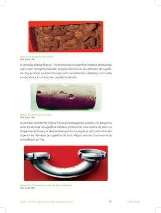 Figura 1.4: Corrosão em placas
Fonte: Gentil, 1996
A corrosão alveolar (Figura 1.5) se processa na superfície metálica produzindo
sulcos com certa profundidade, sempre inferiores ao seu diâmetro de superfí-
cie. Sua principal característica são sulcos semelhantes a alvéolos com fundo
arredondado. É um tipo de corrosão localizada.
Figura 1.5: Corrosão alveolar
Fonte: Gentil, 1996
A corrosão puntiforme (Figura 1.6) se processa ponto a ponto, em pequenas
áreas localizadas na superfície metálica, produzindo uma espécie de pites ou
simplesmente furos que são cavidades em forma angulosa com profundidades
superior ao diâmetro de superfície do furo. Alguns autores chamam-na de
corrosão por pitting.
Figura 1.6: Corrosão por pite em aço inoxidável
Fonte: Gentil, 1996
e-Tec BrasilAula 1 - Formas e tipos de corrosão: aspectos técnicos 19
 