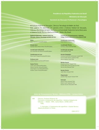 RIO GRANDE
DO SUL
INSTITUTO
FEDERAL
Presidência da República Federativa do Brasil
Ministério da Educação
Secretaria de Educação Profissional e Tecnológica
Equipe de Elaboração – Instituto Federal de
Educação, Ciência e Tecnologia de Belém do Pará
Reitor
Edson Ary de O. Fontes/IFPA-Belém
Direção Geral
Darlindo Maria Pereira Veloso Filho/IFPA-Belém
Coordenação Institucional
Erick Alexandre de Oliveira Fontes/IFPA-Belém
Coordenação de Curso
Oscar Jesus Choque Fernandez/IFPA-Belém
Professor-autor
Antônio Roberto de Oliveira/IFPA-Belém
Equipe Técnica
Carlos Lemos Barboza/IFPA-Belém
Fabiano Darlindo Veloso/IFPA-Belém
Gisely Regina Lima Rebelo/IFPA-Belém
Wuyllen Soares Pinheiro/IFPA-Belém
Comissão de Acompanhamento e Validação
Colégio Técnico Industrial de Santa Maria/CTISM
Coordenação Institucional
Paulo Roberto Colusso/CTISM
Coordenação Técnica
Iza Neuza Teixeira Bohrer/CTISM
Coordenação de Design
Erika Goellner/CTISM
Revisão Pedagógica
Andressa Rosemárie de Menezes Costa/CTISM
Francine Netto Martins Tadielo/CTISM
Marcia Migliore Freo/CTISM
Revisão Textual
Eduardo Lehnhart Vargas/CTISM
Lourdes Maria Grotto de Moura/CTISM
Vera da Silva Oliveira/CTISM
Revisão Técnica
Valdir Bólico Araújo/CTISM
Diagramação
Leandro Felipe Aguilar Freitas/CTISM
Ilustração
Marcel Santos Jacques/CTISM
Rafael Cavalli Viapiana/CTISM
Ricardo Antunes Machado/CTISM
© Instituto Federal de Educação, Ciência e Tecnologia de Belém do Pará
Este caderno foi elaborado em parceria entre o Instituto Federal de Educação,
Ciência e Tecnologia de Belém do Pará e a Universidade Federal de Santa Maria para
o Sistema Escola Técnica Aberta do Brasil – Rede e-Tec Brasil.
048  Oliveira, Antônio Roberto de.
Corrosão e tratamento de superfície / Antônio Roberto de
Oliveira. — Belém : IFPA ; Santa Maria : UFSM, 2012.
104p.
1. Corrosão. 2. Tratamento de superfície. I. Escola Técnica
Aberta do Brasil. II. Título.
CDD: 671.7
Setor de Processamento Técnico – Biblioteca IFPA – Campus Belém
 