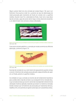Alguns autores falam de uma corrosão por erosão (Figura 1.8), que é um
fenômeno físico-químico onde há o aumento da taxa de deterioração do
metal provocado pelo movimento do fluido em contato com a superfície
metálica. Quanto maior for a velocidade do fluido, maior será a taxa desse
tipo de corrosão, capaz de ocorrer até em ligas e metais altamente resistentes
a um determinado meio corrosivo a baixas velocidades.
Figura 1.8: Erosão em aço inoxidável ocasionada por líquido contendo sólidos suspensos
Fonte: Gentil, 1996
Caso ocorra contato galvânico, a corrosão por erosão aumenta seu efeito de
destruição, conforme a Figura 1.9.
Figura 1.9: Corrosão galvânica em tubo de aço-carbono em contato com válvula de latão
Fonte: Gentil, 1996
Esse tipo de corrosão tem seu nível máximo de agravamento quando começa
a ocorrer o fenômeno de cavitação provocado pelo colapso de bolhas de vapor
em um fluido, próximo à superfície metálica.
As condições em que a corrosão se encontra são de fundamental importância
para a análise sobre o tipo de corrosão e sua consequente forma. Exemplo disso,
é que corrosões do tipo que ocorrem sob tensão não dependem diretamente de
solicitações mecânicas aplicadas, bastando que existam no material as chamadas
tensões residuais que normalmente são provocadas por tratamentos térmicos,
trabalhos a frio, encruamentos em geral e outros tipos com características cíclicas.
e-Tec BrasilAula 1 - Formas e tipos de corrosão: aspectos técnicos 21
 