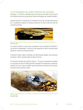 1.3.1 Exemplos de outras formas de corrosão
Na Figura 1.12 temos o exemplo de uma forma de corrosão muito comum
em flandes de alumínio produzindo frestas e esfoliação do material metálico.
Quando estamos na presença de múltiplas formas de corrosão precisamos
ter o cuidado de analisar as variáveis existentes no meio onde este tipo de
corrosão acontece.
Figura 1.12: Flandes de alumínio em área industrial com corrosão por esfoliação
Fonte: Gentil,1996
A corrosão metálica muitas vezes se apresenta sob condições termodinâmi-
cas de alta complexidade. É preciso muita experiência nesse momento para
identificar o tipo de corrosão atuante.
É possível analisar alguns exemplos de deterioração ligados aos processos
corrosivos. Vamos estudar algumas dessas formas.
A corrosão chamada de grafítica (Figura 1.13) possui característica seletiva
e se processa no ferro fundido quando colocado em temperatura ambiente,
fazendo com que o ferro metálico seja convertido em produtos de corrosão,
restando então a grafite intacta.
Figura 1.13: Retirada das incrustações e evidência da corrosão grafítica: parte escura
da fotografia
Fonte: Gentil, 1996
e-Tec BrasilAula 1 - Formas e tipos de corrosão: aspectos técnicos 23
 
