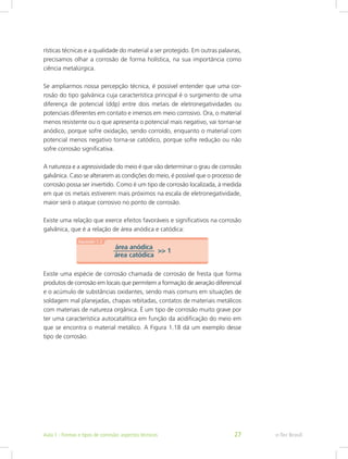 rísticas técnicas e a qualidade do material a ser protegido. Em outras palavras,
precisamos olhar a corrosão de forma holística, na sua importância como
ciência metalúrgica.
Se ampliarmos nossa percepção técnica, é possível entender que uma cor-
rosão do tipo galvânica cuja característica principal é o surgimento de uma
diferença de potencial (ddp) entre dois metais de eletronegatividades ou
potenciais diferentes em contato e imersos em meio corrosivo. Ora, o material
menos resistente ou o que apresenta o potencial mais negativo, vai tornar-se
anódico, porque sofre oxidação, sendo corroído, enquanto o material com
potencial menos negativo torna-se catódico, porque sofre redução ou não
sofre corrosão significativa.
A natureza e a agressividade do meio é que vão determinar o grau de corrosão
galvânica. Caso se alterarem as condições do meio, é possível que o processo de
corrosão possa ser invertido. Como é um tipo de corrosão localizada, à medida
em que os metais estiverem mais próximos na escala de eletronegatividade,
maior será o ataque corrosivo no ponto de corrosão.
Existe uma relação que exerce efeitos favoráveis e significativos na corrosão
galvânica, que é a relação de área anódica e catódica:
Existe uma espécie de corrosão chamada de corrosão de fresta que forma
produtos de corrosão em locais que permitem a formação de aeração diferencial
e o acúmulo de substâncias oxidantes, sendo mais comuns em situações de
soldagem mal planejadas, chapas rebitadas, contatos de materiais metálicos
com materiais de natureza orgânica. É um tipo de corrosão muito grave por
ter uma característica autocatalítica em função da acidificação do meio em
que se encontra o material metálico. A Figura 1.18 dá um exemplo desse
tipo de corrosão.
e-Tec BrasilAula 1 - Formas e tipos de corrosão: aspectos técnicos 27
 
