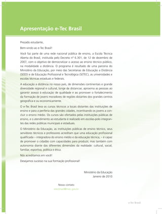 e-Tec Brasil33
Apresentação e-Tec Brasil
Prezado estudante,
Bem-vindo ao e-Tec Brasil!
Você faz parte de uma rede nacional pública de ensino, a Escola Técnica
Aberta do Brasil, instituída pelo Decreto nº 6.301, de 12 de dezembro de
2007, com o objetivo de democratizar o acesso ao ensino técnico público,
na modalidade a distância. O programa é resultado de uma parceria do
Ministério da Educação, por meio das Secretarias de Educação a Distância
(SEED) e de Educação Profissional e Tecnológica (SETEC), as universidades e
escolas técnicas estaduais e federais.
A educação a distância no nosso país, de dimensões continentais e grande
diversidade regional e cultural, longe de distanciar, aproxima as pessoas ao
garantir acesso à educação de qualidade e ao promover o fortalecimento
da formação de jovens moradores de regiões distantes dos grandes centros
geográfica e ou economicamente.
O e-Tec Brasil leva os cursos técnicos a locais distantes das instituições de
ensino e para a periferia das grandes cidades, incentivando os jovens a con-
cluir o ensino médio. Os cursos são ofertados pelas instituições públicas de
ensino, e o atendimento ao estudante é realizado em escolas-polo integran-
tes das redes públicas municipais e estaduais.
O Ministério da Educação, as instituições públicas de ensino técnico, seus
servidores técnicos e professores acreditam que uma educação profissional
qualificada – integradora do ensino médio e da educação técnica, – é capaz
de promover o cidadão com capacidades para produzir, mas também com
autonomia diante das diferentes dimensões da realidade: cultural, social,
familiar, esportiva, política e ética.
Nós acreditamos em você!
Desejamos sucesso na sua formação profissional!
Ministério da Educação
Janeiro de 2010
Nosso contato
etecbrasil@mec.gov.br
 