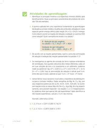 Atividades de aprendizagem
1.	 Identifique os principais minérios e os respectivos minerais obtidos após
beneficiamento. Quais as principais características de produtos de corro-
são? Dê três exemplos.
2.	 A química aplicada tem uma importância fundamental na aprendizagem
da disciplina corrosão metálica. As pilhas de combustão utilizadas em naves
espaciais geram energia elétrica pela reação 2H2 +  O2 = 2H2O + energia.
Como devem ocorrer as reações de redução e oxidação se usarmos KOH
como solução? Qual a semipilha do ânodo e no cátodo?
3.	 De acordo com as reações apresentadas, qual é a soma das semireações
de redução e oxidação das reações apresentadas na questão nº 2?
4.	 Se investigamos os agentes de corrosão do ferro é porque entendemos
de oxirredução, mas quando colocamos dois metais diferentes, cada um
em suas soluções de íons e os conectamos a um voltímetro, podemos
medir seu potencial: Ag = Eº = +0,8 V; Cu = Eº = +0,3 V; Pb = Eº = -0,1V;
Zn = Eº = -0,8V. Faça as semirreações de redução e calcule qual f.e.m.
entre eles que é maior, sabendo-se que: f.e.m. = Eº maior - Eº menor.
5.	 Vamos fechar nosso raciocínio inicial sobre a importância da eletroquími-
ca para a corrosão metálica. Dadas semipilhas de Mg, Ni, Cu, Ag, com
seus respectivos potenciais de +2,34, +0,25, -0,35, -0,8 volts. Se ocorre-
rem reações entre os metais Mg e Ni, Ni e Cu, Ag e Mg, Ni e Ag respecti-
vamente, seria possível responder: nas reações 1, 2, 3, 4 respectivamen-
te, podemos dizer que apenas três são espontâneas? Após identificar as
três reações espontâneas, calcular a f.e.m. das mesmas.
Assinale a alternativa correta.
a)	 1; 2; 3 f.e.m. = 2,91 V; 0,001 V; 14,3 V
b)	 1; 2; 3. f.e.m. = 2,09 V; 0,60 V; 3,14 V
Corrosão e Tratamento de Superfíciee-Tec Brasil 30
 