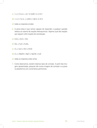 c)	 1; 2; 3 f.e.m. = 0,1 V; 0,001 V; 3,14 V
d)	 1; 2; 3. f.e.m. = 2,09 V; 1,60 V; 3,14 V
e)	 todas as respostas erradas
6.	 A prova disso é que somos capazes de responder a qualquer questão
relativa ao sistema de reações eletroquímicas. Vejamos qual das reações
que seguem sofre reações de oxirredução:
7.	 Como observamos, existem diversos tipos de corrosão. A partir das ima-
gens apresentadas, pesquise três outras imagens de corrosão e as poste
na plataforma com comentários pertinentes.
a)	 H2O2 = H2O + ½O2
b)	 SO2 + H2O = H2SO4
c)	 Cl2 + H2O = HCl + HClO
d)	 Cl2 + 2NaOH = NaCl + NaClO + H2O
e)	 todas as respostas estão certas
e-Tec BrasilAula 1 - Formas e tipos de corrosão: aspectos técnicos 31
 