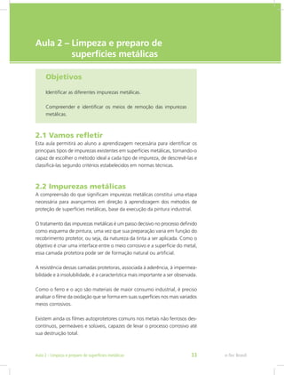 e-Tec Brasil
Aula 2 – Limpeza e preparo de
	 superfícies metálicas
Objetivos
Identificar as diferentes impurezas metálicas.
Compreender e identificar os meios de remoção das impurezas
metálicas.
2.1 Vamos refletir
Esta aula permitirá ao aluno a aprendizagem necessária para identificar os
principais tipos de impurezas existentes em superfícies metálicas, tornando-o
capaz de escolher o método ideal a cada tipo de impureza, de descrevê-las e
classificá-las segundo critérios estabelecidos em normas técnicas.
2.2 Impurezas metálicas
A compreensão do que significam impurezas metálicas constitui uma etapa
necessária para avançarmos em direção à aprendizagem dos métodos de
proteção de superfícies metálicas, base da execução da pintura industrial.
O tratamento das impurezas metálicas é um passo decisivo no processo definido
como esquema de pintura, uma vez que sua preparação varia em função do
recobrimento protetor, ou seja, da natureza da tinta a ser aplicada. Como o
objetivo é criar uma interface entre o meio corrosivo e a superfície do metal,
essa camada protetora pode ser de formação natural ou artificial.
A resistência dessas camadas protetoras, associada à aderência, à impermea-
bilidade e à insolubilidade, é a característica mais importante a ser observada.
Como o ferro e o aço são materiais de maior consumo industrial, é preciso
analisar o filme da oxidação que se forma em suas superfícies nos mais variados
meios corrosivos.
Existem ainda os filmes autoprotetores comuns nos metais não ferrosos des-
contínuos, permeáveis e solúveis, capazes de levar o processo corrosivo até
sua destruição total.
e-Tec BrasilAula 2 - Limpeza e preparo de superfícies metálicas 33
 