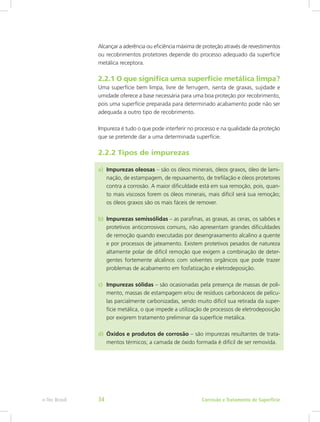 Alcançar a aderência ou eficiência máxima de proteção através de revestimentos
ou recobrimentos protetores depende do processo adequado da superfície
metálica receptora.
2.2.1 O que significa uma superfície metálica limpa?
Uma superfície bem limpa, livre de ferrugem, isenta de graxas, sujidade e
umidade oferece a base necessária para uma boa proteção por recobrimento,
pois uma superfície preparada para determinado acabamento pode não ser
adequada a outro tipo de recobrimento.
Impureza é tudo o que pode interferir no processo e na qualidade da proteção
que se pretende dar a uma determinada superfície.
2.2.2 Tipos de impurezas
a)	 Impurezas oleosas – são os óleos minerais, óleos graxos, óleo de lami-
nação, de estampagem, de repuxamento, de trefilação e óleos protetores
contra a corrosão. A maior dificuldade está em sua remoção, pois, quan-
to mais viscosos forem os óleos minerais, mais difícil será sua remoção;
os óleos graxos são os mais fáceis de remover.
b)	 Impurezas semissólidas – as parafinas, as graxas, as ceras, os sabões e
protetivos anticorrosivos comuns, não apresentam grandes dificuldades
de remoção quando executadas por desengraxamento alcalino a quente
e por processos de jateamento. Existem protetivos pesados de natureza
altamente polar de difícil remoção que exigem a combinação de deter-
gentes fortemente alcalinos com solventes orgânicos que pode trazer
problemas de acabamento em fosfatização e eletrodeposição.
c)	 Impurezas sólidas – são ocasionadas pela presença de massas de poli-
mento, massas de estampagem e/ou de resíduos carbonáceos de pelícu-
las parcialmente carbonizadas, sendo muito difícil sua retirada da super-
fície metálica, o que impede a utilização de processos de eletrodeposição
por exigirem tratamento preliminar da superfície metálica.
d)	 Óxidos e produtos de corrosão – são impurezas resultantes de trata-
mentos térmicos; a camada de óxido formada é difícil de ser removida.
Corrosão e Tratamento de Superfíciee-Tec Brasil 34
 
