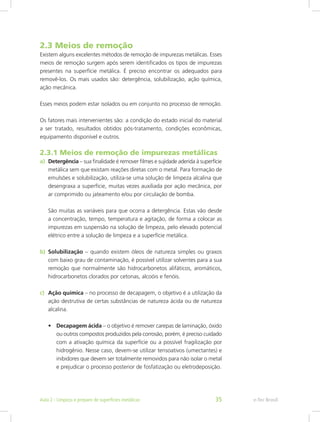 2.3 Meios de remoção
Existem alguns excelentes métodos de remoção de impurezas metálicas. Esses
meios de remoção surgem após serem identificados os tipos de impurezas
presentes na superfície metálica. É preciso encontrar os adequados para
removê-los. Os mais usados são: detergência, solubilização, ação química,
ação mecânica.
Esses meios podem estar isolados ou em conjunto no processo de remoção.
Os fatores mais intervenientes são: a condição do estado inicial do material
a ser tratado, resultados obtidos pós-tratamento, condições econômicas,
equipamento disponível e outros.
2.3.1 Meios de remoção de impurezas metálicas
a)	 Detergência – sua finalidade é remover filmes e sujidade aderida à superfície
metálica sem que existam reações diretas com o metal. Para formação de
emulsões e solubilização, utiliza-se uma solução de limpeza alcalina que
desengraxa a superfície, muitas vezes auxiliada por ação mecânica, por
ar comprimido ou jateamento e/ou por circulação de bomba.
São muitas as variáveis para que ocorra a detergência. Estas vão desde
a concentração, tempo, temperatura e agitação, de forma a colocar as
impurezas em suspensão na solução de limpeza, pelo elevado potencial
elétrico entre a solução de limpeza e a superfície metálica.
b)	 Solubilização – quando existem óleos de natureza simples ou graxos
com baixo grau de contaminação, é possível utilizar solventes para a sua
remoção que normalmente são hidrocarbonetos alifáticos, aromáticos,
hidrocarbonetos clorados por cetonas, alcoóis e fenóis.
c)	 Ação química – no processo de decapagem, o objetivo é a utilização da
ação destrutiva de certas substâncias de natureza ácida ou de natureza
alcalina.
•	 Decapagem ácida – o objetivo é remover carepas de laminação, óxido
ou outros compostos produzidos pela corrosão, porém, é preciso cuidado
com a ativação química da superfície ou a possível fragilização por
hidrogênio. Nesse caso, devem-se utilizar tensoativos (umectantes) e
inibidores que devem ser totalmente removidos para não isolar o metal
e prejudicar o processo posterior de fosfatização ou eletrodeposição.
e-Tec BrasilAula 2 - Limpeza e preparo de superfícies metálicas 35
 