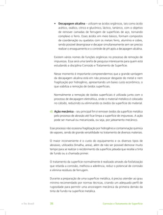 •	 Decapagem alcalina – utilizam-se ácidos orgânicos, tais como ácido
acético, oxálico, cítrico e glucônico, láctico, tartárico, com o objetivo
de remover camadas de ferrugem de superfícies de aço, tornando
complexo o ferro. Esses ácidos em meio básico, formam compostos
de coordenação ou quelatos com os metais ferro, alumínio e cobre,
sendo possível desengraxar e decapar simultaneamente sem ser preciso
realizar o enxaguamento e o controle de pH após a decapagem alcalina.
Existem vários nomes de funções orgânicas no processo de remoção de
impurezas. Essa será uma tarefa de pesquisa interessante para quem está
estudando a disciplina Corrosão e Tratamento de Superfície.
Nesse momento é importante compreendermos que a grande vantagem
da decapagem alcalina está em não provocar desgaste do metal e nem
fragilização por hidrogênio, apresentando um baixo custo econômico, o
que viabiliza a remoção de óxidos superficiais.
Normalmente a remoção de óxidos superficiais é utilizada junto com o
processo de decapagem eletrolítica, onde o material metálico é colocado
no cátodo, reduzindo ou eliminando os óxidos da superfície do material.
d) 	Ação mecânica – seu principal fim é remover óxidos da superfície metálica
pelo processo de abrasão até ficar limpa a superfície de impurezas. A ação
pode ser manual ou mecanizada, ou seja, por jateamento mecânico.
Esse processo não ocasiona fragilização por hidrogênio e contaminação química
de vapores, sendo de grande versatilidade no tratamento de diversos materiais.
O maior inconveniente é o custo do equipamento e os diversos tipos de
abrasivo, utilizados (limalha, areia), além de não ser possível demorar muito
tempo para se realizar o recobrimento da superfície jateada que recebe a tinta
de fundo ou a chamada primer.
O tratamento da superfície normalmente é realizado através da fosfatização
que retarda a corrosão, melhora a aderência, reduz o potencial de corrosão
e elimina resíduos de ferrugem.
Durante a preparação de uma superfície metálica, é preciso atender ao grau
mínimo recomendado por normas técnicas, criando um adequado perfil de
rugosidade para permitir uma ancoragem mecânica da primeira demão da
tinta de fundo na superfície metálica.
Corrosão e Tratamento de Superfíciee-Tec Brasil 36
 