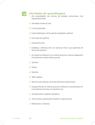 Atividades de aprendizagem
1.	 A(s) propriedade(s) das técnicas de proteção anticorrosivas mais
importante(s) é(são):
a)  Densidade e brilho da tinta.
b) Custo de aplicação.
c)  Impermeabilização e diminuição de rugosidade superficial.
d) Iluminação da superfície.
e)  Liberação de calor.
2.	 Estabeleça a diferença entre um veículo de tinta e seus pigmentos em
termos de resistência.
3.	 Ao colocarmos aditivos em um sistema de pintura, estamos agregando à
tinta elementos imprescindíveis que são:
a)  Secantes.
b)  Ésteres.
c)  Solventes.
d)  Óleos vegetais.
e)  Nenhuma das respostas acima são elementos imprescindíveis.
4.	 Os pigmentos de um sistema de pintura melhoram as características físi-
cas da película das tintas e se classificam em:
a)  Antiespumantes e agentes tixotrópicos.
b)  Anticorrosivos, opacificantes coloridos e cargas tintoriais.
c)  Plastificantes e nivelantes.
Corrosão e Tratamento de Superfíciee-Tec Brasil 38
 