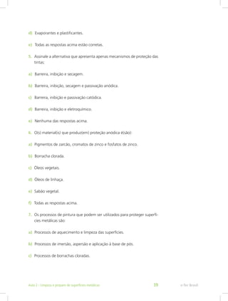 d)  Evaporantes e plastificantes.
e)  Todas as respostas acima estão corretas.
5.	 Assinale a alternativa que apresenta apenas mecanismos de proteção das
tintas:
a)  Barreira, inibição e secagem.
b)  Barreira, inibição, secagem e passivação anódica.
c)  Barreira, inibição e passivação catódica.
d)  Barreira, inibição e eletroquímico.
e)  Nenhuma das respostas acima.
6.	 O(s) material(is) que produz(em) proteção anódica é(são):
a)  Pigmentos de zarcão, cromatos de zinco e fosfatos de zinco.
b)  Borracha clorada.
c)  Óleos vegetais.
d)  Óleos de linhaça.
e)  Sabão vegetal.
f)  Todas as respostas acima.
7.	 Os processos de pintura que podem ser utilizados para proteger superfí-
cies metálicas são:
a)  Processos de aquecimento e limpeza das superfícies.
b)  Processos de imersão, aspersão e aplicação à base de pós.
c)  Processos de borrachas cloradas.
e-Tec BrasilAula 2 - Limpeza e preparo de superfícies metálicas 39
 
