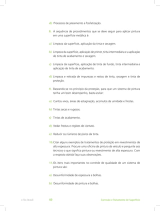d)  Processos de jateamento e fosfatização.
8.	 A sequência de procedimentos que se deve seguir para aplicar pintura
em uma superfície metálica é:
a)  Limpeza da superfície, aplicação da tinta e secagem.
b)  Limpeza da superfície, aplicação de primer, tinta intermediária e a aplicação
de tinta de acabamento e secagem.
c)  Limpeza da superfície, aplicação de tinta de fundo, tinta intermediária e
aplicação de tinta de acabamento.
d)  Limpeza e retirada de impurezas e restos de tinta, secagem e tinta de
proteção.
9.	 Baseando-se no princípio da proteção, para que um sistema de pintura
tenha um bom desempenho, basta evitar:
a)  Cantos vivos, áreas de estagnação, acúmulos de umidade e frestas.
b)	 Tintas secas e rugosas.
c)	 Tintas de acabamento.
d)	 Vedar frestas e regiões de contato.
e)  Reduzir os números de poros da tinta.
10.	Citar alguns exemplos de tratamentos de proteção em revestimentos de
alta espessura. Procure uma oficina de pintura de veículo e pergunte aos
técnicos o que significa pintura ou revestimento de alta espessura. Com
a resposta obtida faça suas observações.
11.	Os itens mais importantes no controle de qualidade de um sistema de
pintura são:
a)  Desuniformidade de espessura e bolhas.
b)  Desuniformidade de pintura e bolhas.
Corrosão e Tratamento de Superfíciee-Tec Brasil 40
 