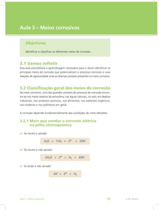 e-Tec Brasil
Aula 3 – Meios corrosivos
Objetivos
Identificar e classificar os diferentes meios de corrosão.
3.1 Vamos refletir
Esta aula possibilitará a aprendizagem necessária para o aluno identificar os
principais meios de corrosão que potencializam o processo corrosivo e suas
relações de agressividade ante as diversas variáveis presentes no meio corrosivo.
3.2 Classificação geral dos meios de corrosão
No meio corrosivo, uma das grandes variáveis do processo de corrosão encon-
tra-se nos meios reativos da atmosfera, nas águas naturais, no solo, em dejetos
industriais, nos produtos químicos, nos alimentos, nos solventes orgânicos,
nas madeiras e nos polímeros em geral.
A corrosão depende fundamentalmente das condições do meio eletrólito.
3.2.1 Meio que conduz a corrente elétrica
	 na pilha eletroquímica
a)	 Se neutro e aerado:
b)	 Se neutro e não aerado:
c)	 Se ácido e não aerado:
e-Tec BrasilAula 3 - Meios corrosivos 43
 