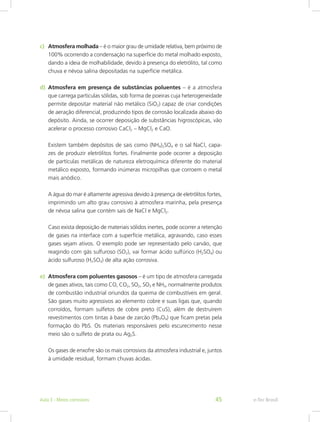 c)	 Atmosfera molhada – é o maior grau de umidade relativa, bem próximo de
100% ocorrendo a condensação na superfície do metal molhado exposto,
dando a ideia de molhabilidade, devido à presença do eletrólito, tal como
chuva e névoa salina depositadas na superfície metálica.
d)	 Atmosfera em presença de substâncias poluentes – é a atmosfera
que carrega partículas sólidas, sob forma de poeiras cuja heterogeneidade
permite depositar material não metálico (SiO2) capaz de criar condições
de aeração diferencial, produzindo tipos de corrosão localizada abaixo do
depósito. Ainda, se ocorrer deposição de substâncias higroscópicas, vão
acelerar o processo corrosivo CaCl2 – MgCl2 e CaO.
Existem também depósitos de sais como (NH4)2SO4 e o sal NaCl, capa-
zes de produzir eletrólitos fortes. Finalmente pode ocorrer a deposição
de partículas metálicas de natureza eletroquímica diferente do material
metálico exposto, formando inúmeras micropilhas que corroem o metal
mais anódico.
A água do mar é altamente agressiva devido à presença de eletrólitos fortes,
imprimindo um alto grau corrosivo à atmosfera marinha, pela presença
de névoa salina que contém sais de NaCl e MgCl2.
Caso exista deposição de materiais sólidos inertes, pode ocorrer a retenção
de gases na interface com a superfície metálica, agravando, caso esses
gases sejam ativos. O exemplo pode ser representado pelo carvão, que
reagindo com gás sulfuroso (SO2), vai formar ácido sulfúrico (H2SO4) ou
ácido sulfuroso (H2SO3) de alta ação corrosiva.
e)	 Atmosfera com poluentes gasosos – é um tipo de atmosfera carregada
de gases ativos, tais como CO, CO2, SO2, SO3 e NH3, normalmente produtos
de combustão industrial oriundos da queima de combustíveis em geral.
São gases muito agressivos ao elemento cobre e suas ligas que, quando
corroídos, formam sulfetos de cobre preto (CuS), além de destruírem
revestimentos com tintas à base de zarcão (Pb3O4) que ficam pretas pela
formação do PbS. Os materiais responsáveis pelo escurecimento nesse
meio são o sulfeto de prata ou Ag2S.
Os gases de enxofre são os mais corrosivos da atmosfera industrial e, juntos
à umidade residual, formam chuvas ácidas.
e-Tec BrasilAula 3 - Meios corrosivos 45
 