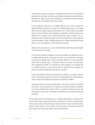 A atmosfera quando associada à umidade relativa do ar fica altamente
agressiva em sua ação corrosiva, aumentando a taxa de corrosão de forma
exponencial, logo, quanto mais poluída for a atmosfera, maior a taxa de
corrosão, por consequência da chuva ácida.
Como podemos relacionar a umidade relativa do ar como variável de
agressividade do processo corrosivo? A umidade relativa do ar é a relação
entre o teor de vapor d’água encontrado no ar e o teor máximo que pode
existir no mesmo dentro das condições consideradas. Existem autores que
adotam ser a relação entre a pressão parcial de vapor d’água no ar e a
pressão de vapor d’água saturado, na mesma temperatura, sendo expressa
em porcentagem. Maior umidade relativa do ar, maior formação de chuva
ácida e, por consequência, maior índice de corrosão.
Vários fatores se associam a uma variável produzindo maior agressividade
no fenômeno de corrosão.
O ferro que, em baixa umidade, não sofre corrosão, na medida em que a
umidade relativa cresce, o processo corrosivo vai aumentando até chegar
ao nível de umidade crítica, onde a corrosão acelera. Se nessa atmosfera
existir 0,01% de gás (SO2), a corrosão aumenta sua taxa. Se ainda exis-
tirem depósitos de NaCl na superfície do ferro exposto, na medida que
a umidade aumenta, a taxa de corrosão vai alcançar níveis elevados no
mesmo número de dias de exposição do material.
A atmosfera pode ter fatores que aceleram ou inibem a sua ação corrosiva.
Caso a temperatura seja alta, diminui a possibilidade de condensação de
vapor d’água e de absorção de gases na superfície metálica.
Quanto menor for o tempo de exposição, menor será a ação corrosiva da
atmosfera. A chuva pode ser um benefício quando consegue solubilizar
os sais da superfície dos metais. Porém, se existirem frestas ou locais de
estagnação, aumentam a atividade do eletrólito e a consequente taxa de
corrosão.
As variações cíclicas de temperatura e umidade associadas às mudanças dos
ventos são variáveis possíveis de serem utilizadas em nível de controle esta-
tístico da taxa de corrosão em alguns países. Existem algumas classificações,
porém, dentre todas, a mais correta é a que mostra a corrosão relativa do
aço-carbono em função de alguns tipos de atmosferas.
Corrosão e Tratamento de Superfíciee-Tec Brasil 46
 