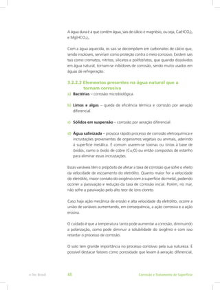 A água dura é a que contém água, sais de cálcio e magnésio, ou seja, Ca(HCO3)2
e Mg(HCO3)2.
Com a água aquecida, os sais se decompõem em carbonatos de cálcio que,
sendo insolúveis, serviriam como proteção contra o meio corrosivo. Existem sais
tais como cromatos, nitritos, silicatos e polifosfatos, que quando dissolvidos
em água natural, tornam-se inibidores de corrosão, sendo muito usados em
águas de refrigeração.
3.2.2.2 Elementos presentes na água natural que a
	  tornam corrosiva
a)	 Bactérias – corrosão microbiológica.
b)	 Limos e algas – queda de eficiência térmica e corrosão por aeração
diferencial.
c)	 Sólidos em suspensão – corrosão por aeração diferencial.
d)	 Água salinizada – provoca rápido processo de corrosão eletroquímica e
incrustações provenientes de organismos vegetais ou animais, aderindo
à superfície metálica. É comum usarem-se toxinas ou tintas à base de
óxidos, como o óxido de cobre (Cu2O) ou então compostos de estanho
para eliminar essas incrustações.
Essas variáveis têm o propósito de afetar a taxa de corrosão que sofre o efeito
da velocidade de escoamento do eletrólito. Quanto maior for a velocidade
do eletrólito, maior contato do oxigênio com a superfície do metal, podendo
ocorrer a passivação e redução da taxa de corrosão inicial. Porém, no mar,
não sofre a passivação pelo alto teor de íons cloreto.
Caso haja ação mecânica de erosão e alta velocidade do eletrólito, ocorre a
união de variáveis aumentando, em consequência, a ação corrosiva e a ação
erosiva.
O cuidado é que a temperatura tanto pode aumentar a corrosão, diminuindo
a polarização, como pode diminuir a solubilidade do oxigênio e com isso
retardar o processo de corrosão.
O solo tem grande importância no processo corrosivo pela sua natureza. É
possível destacar fatores como porosidade que levam à aeração diferencial,
Corrosão e Tratamento de Superfíciee-Tec Brasil 48
 