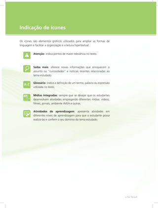 e-Tec Brasil5
Indicação de ícones
Os ícones são elementos gráficos utilizados para ampliar as formas de
linguagem e facilitar a organização e a leitura hipertextual.
Atenção: indica pontos de maior relevância no texto.
Saiba mais: oferece novas informações que enriquecem o
assunto ou “curiosidades” e notícias recentes relacionadas ao
tema estudado.
Glossário: indica a definição de um termo, palavra ou expressão
utilizada no texto.
Mídias integradas: sempre que se desejar que os estudantes
desenvolvam atividades empregando diferentes mídias: vídeos,
filmes, jornais, ambiente AVEA e outras.
Atividades de aprendizagem: apresenta atividades em
diferentes níveis de aprendizagem para que o estudante possa
realizá-las e conferir o seu domínio do tema estudado.
 