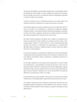 compostos intermetálicos, contaminação intergranular no metal sólido e efeitos
de oxidação do metal fundido. O maior cuidado que se deve ter é nos banhos
de sais fundidos, que retiram a camada de óxido por solubilização, deixando
o material metálico sem proteção.
Conclui-se, portanto, que as substâncias químicas, de maneira geral, são
variáveis de extrema importância na análise dos processos corrosivos.
Os solventes orgânicos, quando se apresentam como condição do meio cor-
rosivo, não podem ser considerados um eletrólito por apresentar ligações
covalentes, porém, as impurezas presentes são fatores de destaque no processo
corrosivo. No entanto, soldagem, temperaturas, tensões mecânicas e aeração
são variáveis agravantes da corrosão junto a esses meios.
Da mesma maneira podemos considerar que a madeira e os polímeros são
meios que apresentam baixa incidência no processo corrosivo após a com-
posição desses materiais. O ácido acético é o maior responsável pela ação
corrosiva. No entanto, os tratamentos de preservação e os revestimentos
aplicados podem apresentar múltiplas variáveis na ação corrosiva de alguns
metais em contato galvânico.
O meio de corrosão tem sua importância refletida nas inúmeras situações de
complexidade, pela necessidade frequente de se realizarem análises químicas
com objetivo de identificar todos os elementos e substâncias presentes no
meio corrosivo.
Por exemplo, podemos ter por processo de lixiviação de íons cobre contido
em revestimentos, o que possibilita a corrosão de alumínio, zinco e aço. Os
polímeros podem apresentar o desprendimento de íons halogenados, capazes
de produzir ácidos, seja por reações químicas ou físicas (luz), pela decompo-
sição, seja por liberarem substâncias tais como amônia (NH3), tornando-se
altamente corrosivas para o cobre e suas ligas.
O que queremos que seja entendido nessa aula é que o processo de corrosão
metálica são as heterogeneidades responsáveis por processos de corrosão.
Em qualquer situação que ocorra diferença de potencial resultante de uma
heterogeneidade entre qualquer material metálico e meio corrosivo, haverá a
formação de áreas anódicas e áreas catódicas, surgindo a chamada corrosão
eletroquímica.
Corrosão e Tratamento de Superfíciee-Tec Brasil 50
 
