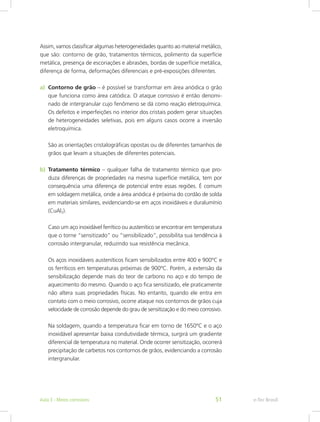 Assim, vamos classificar algumas heterogeneidades quanto ao material metálico,
que são: contorno de grão, tratamentos térmicos, polimento da superfície
metálica, presença de escoriações e abrasões, bordas de superfície metálica,
diferença de forma, deformações diferenciais e pré-exposições diferentes.
a)	 Contorno de grão – é possível se transformar em área anódica o grão
que funciona como área catódica. O ataque corrosivo é então denomi-
nado de intergranular cujo fenômeno se dá como reação eletroquímica.
Os defeitos e imperfeições no interior dos cristais podem gerar situações
de heterogeneidades seletivas, pois em alguns casos ocorre a inversão
eletroquímica.
São as orientações cristalográficas opostas ou de diferentes tamanhos de
grãos que levam a situações de diferentes potenciais.
b)	 Tratamento térmico – qualquer falha de tratamento térmico que pro-
duza diferenças de propriedades na mesma superfície metálica, tem por
consequência uma diferença de potencial entre essas regiões. É comum
em soldagem metálica, onde a área anódica é próxima do cordão de solda
em materiais similares, evidenciando-se em aços inoxidáveis e duralumínio
(CuAl2).
Caso um aço inoxidável ferrítico ou austenítico se encontrar em temperatura
que o torne “sensitizado” ou “sensibilizado”, possibilita sua tendência à
corrosão intergranular, reduzindo sua resistência mecânica.
Os aços inoxidáveis austeníticos ficam sensibilizados entre 400 e 900ºC e
os ferríticos em temperaturas próximas de 900ºC. Porém, a extensão da
sensibilização depende mais do teor de carbono no aço e do tempo de
aquecimento do mesmo. Quando o aço fica sensitizado, ele praticamente
não altera suas propriedades físicas. No entanto, quando ele entra em
contato com o meio corrosivo, ocorre ataque nos contornos de grãos cuja
velocidade de corrosão depende do grau de sensitização e do meio corrosivo.
Na soldagem, quando a temperatura ficar em torno de 1650ºC e o aço
inoxidável apresentar baixa condutividade térmica, surgirá um gradiente
diferencial de temperatura no material. Onde ocorrer sensitização, ocorrerá
precipitação de carbetos nos contornos de grãos, evidenciando a corrosão
intergranular.
e-Tec BrasilAula 3 - Meios corrosivos 51
 