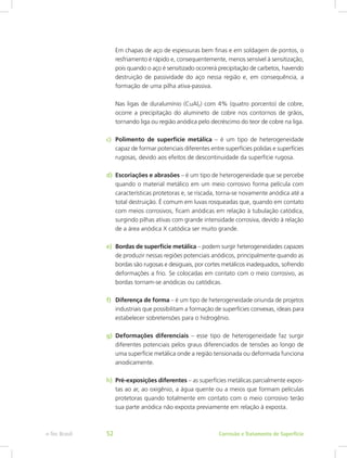 Em chapas de aço de espessuras bem finas e em soldagem de pontos, o
resfriamento é rápido e, consequentemente, menos sensível à sensitização,
pois quando o aço é sensitizado ocorrerá precipitação de carbetos, havendo
destruição de passividade do aço nessa região e, em consequência, a
formação de uma pilha ativa-passiva.
Nas ligas de duralumínio (CuAl2) com 4% (quatro porcento) de cobre,
ocorre a precipitação do alumineto de cobre nos contornos de grãos,
tornando liga ou região anódica pelo decréscimo do teor de cobre na liga.
c)	 Polimento de superfície metálica – é um tipo de heterogeneidade
capaz de formar potenciais diferentes entre superfícies polidas e superfícies
rugosas, devido aos efeitos de descontinuidade da superfície rugosa.
d)	 Escoriações e abrasões – é um tipo de heterogeneidade que se percebe
quando o material metálico em um meio corrosivo forma película com
características protetoras e, se riscada, torna-se novamente anódica até a
total destruição. É comum em luvas rosqueadas que, quando em contato
com meios corrosivos, ficam anódicas em relação à tubulação catódica,
surgindo pilhas ativas com grande intensidade corrosiva, devido à relação
de a área anódica X catódica ser muito grande.
e)	 Bordas de superfície metálica – podem surgir heterogeneidades capazes
de produzir nessas regiões potenciais anódicos, principalmente quando as
bordas são rugosas e desiguais, por cortes metálicos inadequados, sofrendo
deformações a frio. Se colocadas em contato com o meio corrosivo, as
bordas tornam-se anódicas ou catódicas.
f)	 Diferença de forma – é um tipo de heterogeneidade oriunda de projetos
industriais que possibilitam a formação de superfícies convexas, ideais para
estabelecer sobretensões para o hidrogênio.
g)	 Deformações diferenciais – esse tipo de heterogeneidade faz surgir
diferentes potenciais pelos graus diferenciados de tensões ao longo de
uma superfície metálica onde a região tensionada ou deformada funciona
anodicamente.
h)	 Pré-exposições diferentes – as superfícies metálicas parcialmente expos-
tas ao ar, ao oxigênio, a água quente ou a meios que formam películas
protetoras quando totalmente em contato com o meio corrosivo terão
sua parte anódica não exposta previamente em relação à exposta.
Corrosão e Tratamento de Superfíciee-Tec Brasil 52
 