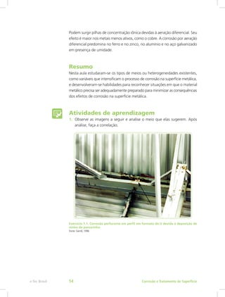 Podem surgir pilhas de concentração iônica devidas à aeração diferencial. Seu
efeito é maior nos metais menos ativos, como o cobre. A corrosão por aeração
diferencial predomina no ferro e no zinco, no alumínio e no aço galvanizado
em presença de umidade.
Resumo
Nesta aula estudaram-se os tipos de meios ou heterogeneidades existentes,
como variáveis que intensificam o processo de corrosão na superfície metálica,
e desenvolveram-se habilidades para reconhecer situações em que o material
metálico precisa ser adequadamente preparado para minimizar as consequências
dos efeitos de corrosão na superfície metálica.
Atividades de aprendizagem
1.	 Observe as imagens a seguir e analise o meio que elas sugerem. Após
análise, faça a correlação.
Exercício 1.1: Corrosão perfurante em perfil em formato de U devida à deposição de
ninho de passarinho
Fonte: Gentil, 1996
Corrosão e Tratamento de Superfíciee-Tec Brasil 54
 