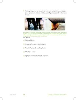 5.	 As imagens que seguem apresentam os meios que estão causando o pro-
cesso corrosivo no material metálico. Identifique-os e assinale a alternativa
correta:
Exercício 5.1: (a) Estacas protegidas com massa epóxi-poliamida, na faixa de variação
de maré e zona de respingos, tinta de alcatrão de hulha-epóxi na área sujeita à névoa
salina e proteção catódica por corrente impressa na parte submersa e (b) corrosão no
tanque na área de apoio em base de concreto
Fonte: Gentil, 1996
a)	 Fresta galvânica.
b)	 Aeração diferencial; microbiológica.
c)	 Microbiológica; névoa salina, fresta.
d)	 Intersticial; fresta.
e)	 Agitação diferencial; umidade excessiva.
Corrosão e Tratamento de Superfíciee-Tec Brasil 58
 