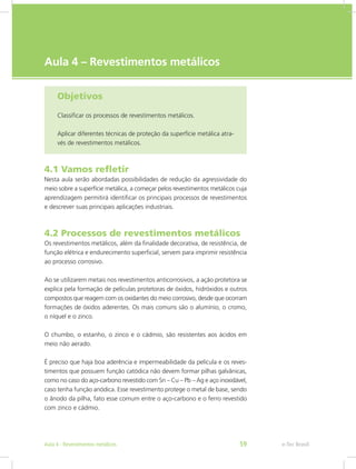 e-Tec Brasil
Aula 4 – Revestimentos metálicos
Objetivos
Classificar os processos de revestimentos metálicos.
Aplicar diferentes técnicas de proteção da superfície metálica atra-
vés de revestimentos metálicos.
4.1 Vamos refletir
Nesta aula serão abordadas possibilidades de redução da agressividade do
meio sobre a superfície metálica, a começar pelos revestimentos metálicos cuja
aprendizagem permitirá identificar os principais processos de revestimentos
e descrever suas principais aplicações industriais.
4.2 Processos de revestimentos metálicos
Os revestimentos metálicos, além da finalidade decorativa, de resistência, de
função elétrica e endurecimento superficial, servem para imprimir resistência
ao processo corrosivo.
Ao se utilizarem metais nos revestimentos anticorrosivos, a ação protetora se
explica pela formação de películas protetoras de óxidos, hidróxidos e outros
compostos que reagem com os oxidantes do meio corrosivo, desde que ocorram
formações de óxidos aderentes. Os mais comuns são o alumínio, o cromo,
o níquel e o zinco.
O chumbo, o estanho, o zinco e o cádmio, são resistentes aos ácidos em
meio não aerado.
É preciso que haja boa aderência e impermeabilidade da película e os reves-
timentos que possuem função catódica não devem formar pilhas galvânicas,
como no caso do aço-carbono revestido com Sn – Cu – Pb – Ag e aço inoxidável,
caso tenha função anódica. Esse revestimento protege o metal de base, sendo
o ânodo da pilha, fato esse comum entre o aço-carbono e o ferro revestido
com zinco e cádmio.
e-Tec BrasilAula 4 - Revestimentos metálicos 59
 