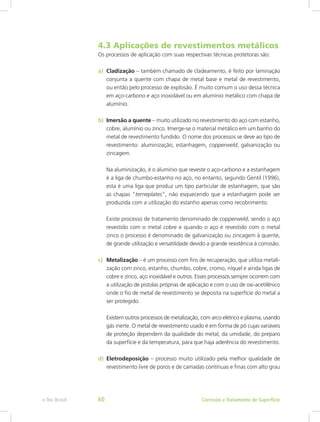 4.3 Aplicações de revestimentos metálicos
Os processos de aplicação com suas respectivas técnicas protetoras são:
a)	 Cladização – também chamado de cladeamento, é feito por laminação
conjunta a quente com chapa de metal base e metal de revestimento,
ou então pelo processo de explosão. É muito comum o uso dessa técnica
em aço-carbono e aço inoxidável ou em alumínio metálico com chapa de
alumínio.
b)	 Imersão a quente – muito utilizado no revestimento do aço com estanho,
cobre, alumínio ou zinco. Imerge-se o material metálico em um banho do
metal de revestimento fundido. O nome dos processos se deve ao tipo de
revestimento: aluminização, estanhagem, copperweld, galvanização ou
zincagem.
Na aluminização, é o alumínio que reveste o aço-carbono e a estanhagem
é a liga de chumbo-estanho no aço, no entanto, segundo Gentil (1996),
esta é uma liga que produz um tipo particular de estanhagem, que são
as chapas “terneplates”, não esquecendo que a estanhagem pode ser
produzida com a utilização do estanho apenas como recobrimento.
Existe processo de tratamento denominado de copperweld, sendo o aço
revestido com o metal cobre e quando o aço é revestido com o metal
zinco o processo é denominado de galvanização ou zincagem à quente,
de grande utilização e versatilidade devido a grande resistência à corrosão.
c)	 Metalização – é um processo com fins de recuperação, que utiliza metali-
zação com zinco, estanho, chumbo, cobre, cromo, níquel e ainda ligas de
cobre e zinco, aço inoxidável e outros. Esses processos sempre ocorrem com
a utilização de pistolas próprias de aplicação e com o uso de oxi-acetilênico
onde o fio de metal de revestimento se deposita na superfície do metal a
ser protegido.
Existem outros processos de metalização, com arco elétrico e plasma, usando
gás inerte. O metal de revestimento usado é em forma de pó cujas variáveis
de proteção dependem da qualidade do metal, da umidade, do preparo
da superfície e da temperatura, para que haja aderência do revestimento.
d)	Eletrodeposição – processo muito utilizado pela melhor qualidade de
revestimento livre de poros e de camadas contínuas e finas com alto grau
Corrosão e Tratamento de Superfíciee-Tec Brasil 60
 