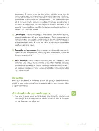 de proteção. É comum o uso de zinco, cromo, cádmio, níquel, liga de
cobre-prata e até ouro, onde o metal usado no revestimento é o ânodo,
podendo ser o próprio metal a ser depositado. O uso de eletrólito com
sal do mesmo metal é comum em cubas eletrolíticas, considerando a
existência de importantes variáveis no processo como: densidade a ser
aplicada, concentração do eletrólito, temperatura do banho, aditivos e a
natureza dos cátodos e ânodos.
e)	 Cementação – é muito utilizado para revestimento com alumínio e zinco,
sendo difundido na superfície do material metálico. É um processo que tem
nomes distintos: calorização quando feito pelo alumínio e sherardização
quando feito pelo zinco. É usado em peças de pequeno volume como
parafusos, porcas e niples.
f)	 Deposição em fase gasosa – é um processo complexo usado para revestir
superfícies com ligas de cromo, ferro, tungstênio e molibdênio, através de
decomposição térmica.
g)	 Redução química – é um processo em que ocorrem precipitações do metal
formando uma película muito aderente na superfície metálica, aplicadas
normalmente pela redução de íons metálicos presentes em soluções. É
um processo usado para revestir formas complicadas e interiores de tubos
cujo acesso é difícil.
Resumo
Nesta aula estudamos as diferentes técnicas de aplicação de revestimentos
metálicos para minimizar os efeitos da agressividade do meio corrosivo sobre
a superfície metálica.
Atividades de aprendizagem
1.	 Faça uma pesquisa sobre a relação custo benefício entre os diferentes
tipos de aplicação de revestimentos metálicos, identificando as situações
em que é possível sua aplicação.
e-Tec BrasilAula 4 - Revestimentos metálicos 61
 