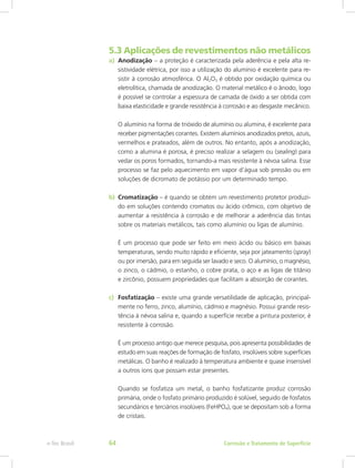 5.3 Aplicações de revestimentos não metálicos
a)	 Anodização – a proteção é caracterizada pela aderência e pela alta re-
sistividade elétrica, por isso a utilização do alumínio é excelente para re-
sistir à corrosão atmosférica. O Al2O3 é obtido por oxidação química ou
eletrolítica, chamada de anodização. O material metálico é o ânodo, logo
é possível se controlar a espessura de camada de óxido a ser obtida com
baixa elasticidade e grande resistência à corrosão e ao desgaste mecânico.
O alumínio na forma de trióxido de alumínio ou alumina, é excelente para
receber pigmentações corantes. Existem alumínios anodizados pretos, azuis,
vermelhos e prateados, além de outros. No entanto, após a anodização,
como a alumina é porosa, é preciso realizar a selagem ou (sealing) para
vedar os poros formados, tornando-a mais resistente à névoa salina. Esse
processo se faz pelo aquecimento em vapor d’água sob pressão ou em
soluções de dicromato de potássio por um determinado tempo.
b)	 Cromatização – é quando se obtém um revestimento protetor produzi-
do em soluções contendo cromatos ou ácido crômico, com objetivo de
aumentar a resistência à corrosão e de melhorar a aderência das tintas
sobre os materiais metálicos, tais como alumínio ou ligas de alumínio.
É um processo que pode ser feito em meio ácido ou básico em baixas
temperaturas, sendo muito rápido e eficiente, seja por jateamento (spray)
ou por imersão, para em seguida ser lavado e seco. O alumínio, o magnésio,
o zinco, o cádmio, o estanho, o cobre prata, o aço e as ligas de titânio
e zircônio, possuem propriedades que facilitam a absorção de corantes.
c)	 Fosfatização – existe uma grande versatilidade de aplicação, principal-
mente no ferro, zinco, alumínio, cádmio e magnésio. Possui grande resis-
tência à névoa salina e, quando a superfície recebe a pintura posterior, é
resistente à corrosão.
É um processo antigo que merece pesquisa, pois apresenta possibilidades de
estudo em suas reações de formação de fosfato, insolúveis sobre superfícies
metálicas. O banho é realizado à temperatura ambiente e quase insensível
a outros íons que possam estar presentes.
Quando se fosfatiza um metal, o banho fosfatizante produz corrosão
primária, onde o fosfato primário produzido é solúvel, seguido de fosfatos
secundários e terciários insolúveis (FeHPO4), que se depositam sob a forma
de cristais.
Corrosão e Tratamento de Superfíciee-Tec Brasil 64
 