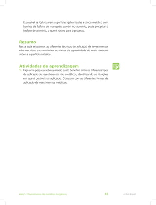 É possível se fosfatizarem superfícies galvanizadas e zinco metálico com
banhos de fosfato de manganês, porém no alumínio, pode precipitar o
fosfato de alumínio, o que é nocivo para o processo.
Resumo
Nesta aula estudamos as diferentes técnicas de aplicação de revestimentos
não metálicos para minimizar os efeitos da agressividade do meio corrosivo
sobre a superfície metálica.
Atividades de aprendizagem
1.	 Faça uma pesquisa sobre a relação custo benefício entre os diferentes tipos
de aplicação de revestimentos não metálicos, identificando as situações
em que é possível sua aplicação. Compare com as diferentes formas de
aplicação de revestimentos metálicos.
e-Tec BrasilAula 5 - Revestimentos não metálicos inorgânicos 65
 
