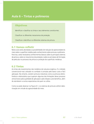 e-Tec Brasil
Aula 6 – Tintas e polímeros
Objetivos
Identificar e classificar as tintas e seus elementos constituintes.
Classificar os diferentes mecanismos de proteção.
Classificar e identificar os diferentes sistemas de pintura.
6.1 Vamos refletir
Nesta aula serão abordadas as possibilidades de redução da agressividade do
meio sobre a superfície metálica pelo conhecimento sobre pinturas e polímeros.
Para isso, serão necessários conhecimentos básicos sobre os principais sistemas
de pintura, sobre os mecanismos de proteção e sobre os princípios de formação
de películas no processo de pintura e proteção de superfícies metálicas.
6.2 Tintas
As tintas são revestimentos não metálicos de natureza orgânica. É o método
convencional mais utilizado no combate à corrosão pelo baixo custo e fácil
aplicação. No entanto, existem pinturas industriais como as pinturas eletro-
forética e eletrostática que superam algumas das limitações desse processo
anticorrosivo pela qualidade de aplicação e pela relação custo-benefício, além
de atenderem a outras expectativas de quem as utiliza.
Como se pode observar na Figura 6.1, os sistemas de pinturas sofrem dete-
rioração em virtude da agressividade do meio.
e-Tec BrasilAula 6 - Tintas e polímeros 67
 